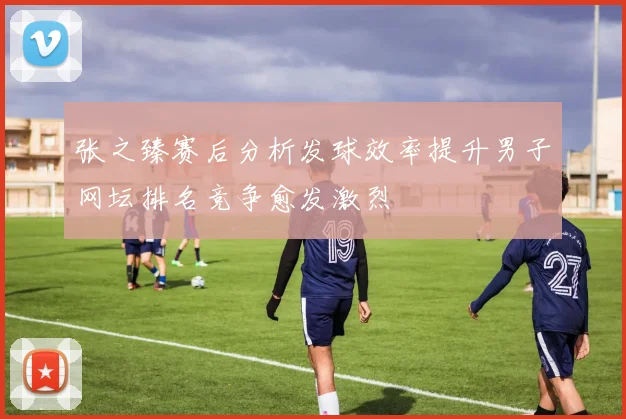 张之臻赛后分析发球效率提升男子网坛排名竞争愈发激烈