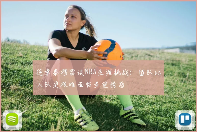 德章泰穆雷谈NBA生涯挑战：留队比入队更艰难面临多重诱惑