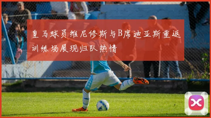 皇马球员维尼修斯与B席迪亚斯重返训练场展现归队热情